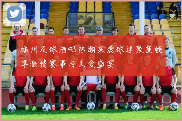 福州足球酒吧热潮来袭球迷聚集畅享激情赛事与美食盛宴