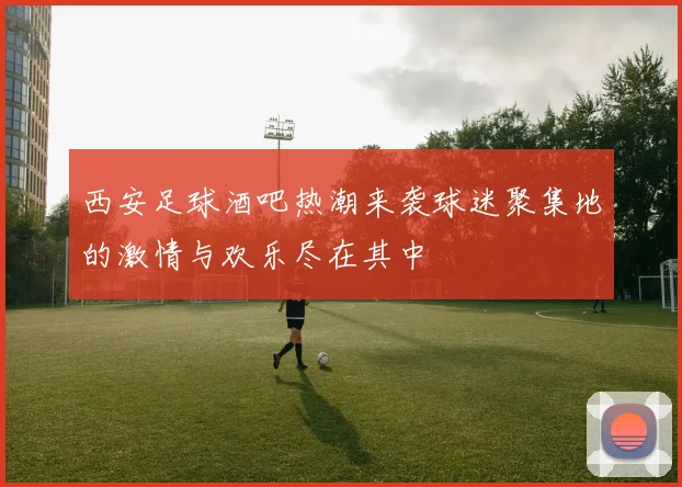 西安足球酒吧热潮来袭球迷聚集地的激情与欢乐尽在其中