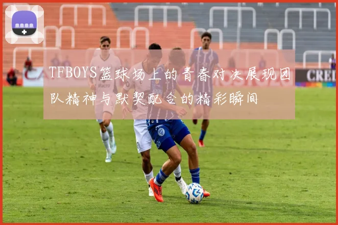 TFBOYS篮球场上的青春对决展现团队精神与默契配合的精彩瞬间