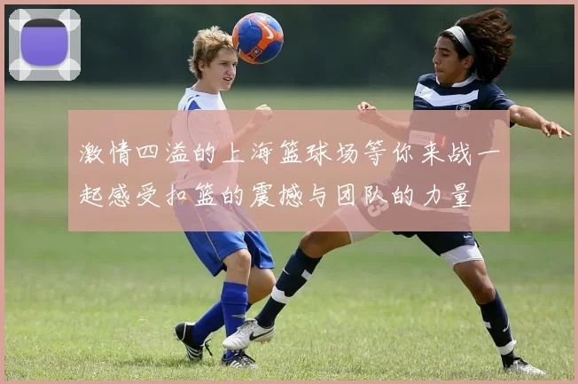 激情四溢的上海篮球场等你来战一起感受扣篮的震撼与团队的力量