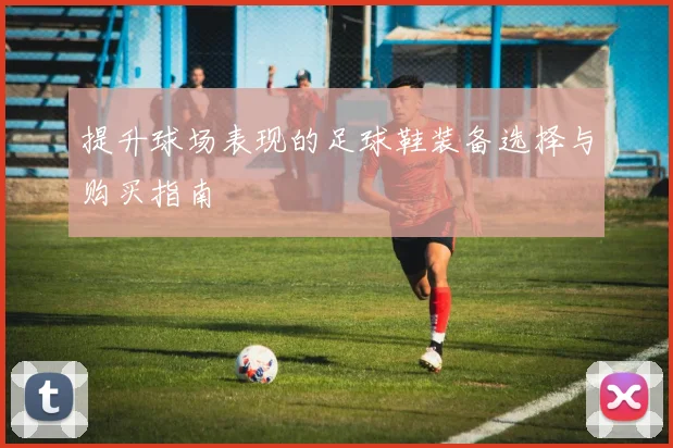 提升球场表现的足球鞋装备选择与购买指南