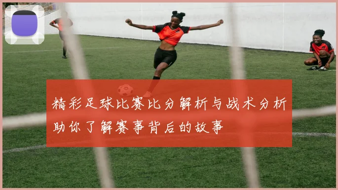 精彩足球比赛比分解析与战术分析助你了解赛事背后的故事