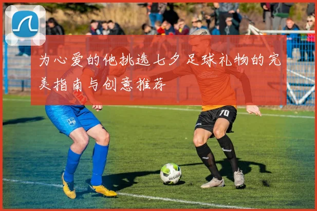 为心爱的他挑选七夕足球礼物的完美指南与创意推荐