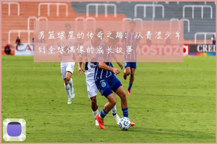 男篮球星的传奇之路：从青涩少年到全球偶像的成长故事